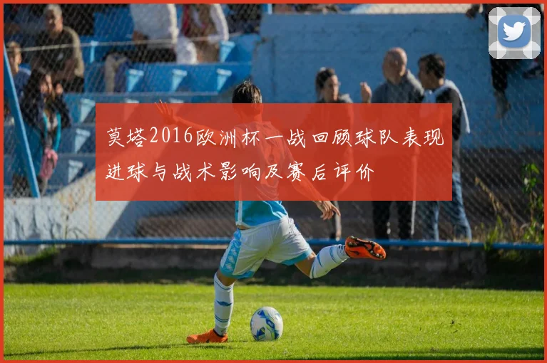 莫塔2016欧洲杯一战回顾球队表现进球与战术影响及赛后评价