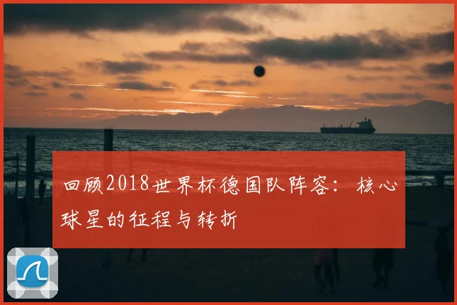 回顾2018世界杯德国队阵容：核心球星的征程与转折