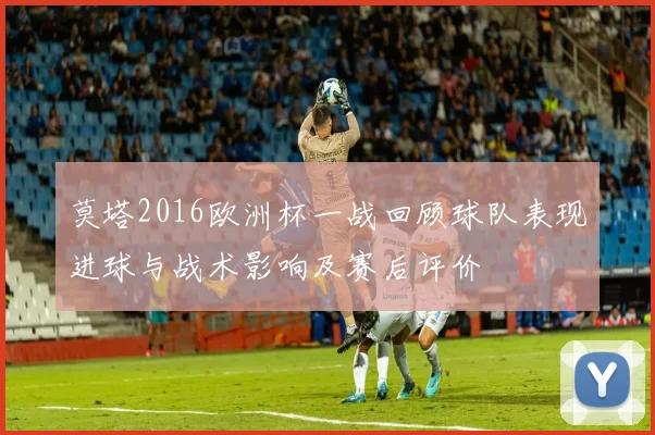 莫塔2016欧洲杯一战回顾球队表现进球与战术影响及赛后评价