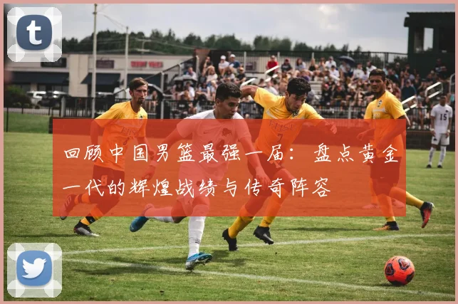 回顾中国男篮最强一届：盘点黄金一代的辉煌战绩与传奇阵容