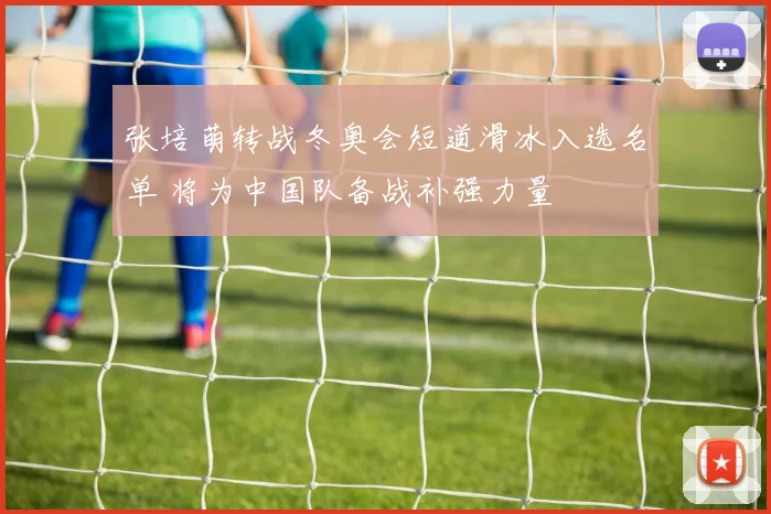 张培萌转战冬奥会短道滑冰入选名单 将为中国队备战补强力量