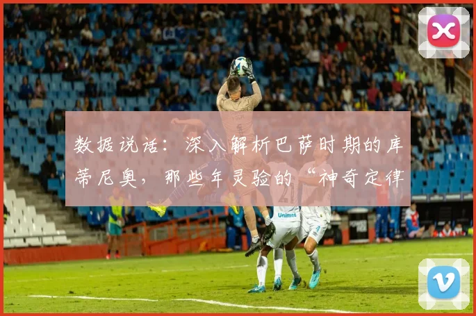 数据说话：深入解析巴萨时期的库蒂尼奥，那些年灵验的“神奇定律”