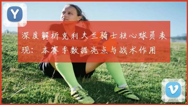 深度解析克利夫兰骑士核心球员表现：本赛季数据亮点与战术作用