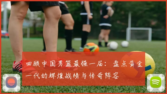 回顾中国男篮最强一届：盘点黄金一代的辉煌战绩与传奇阵容