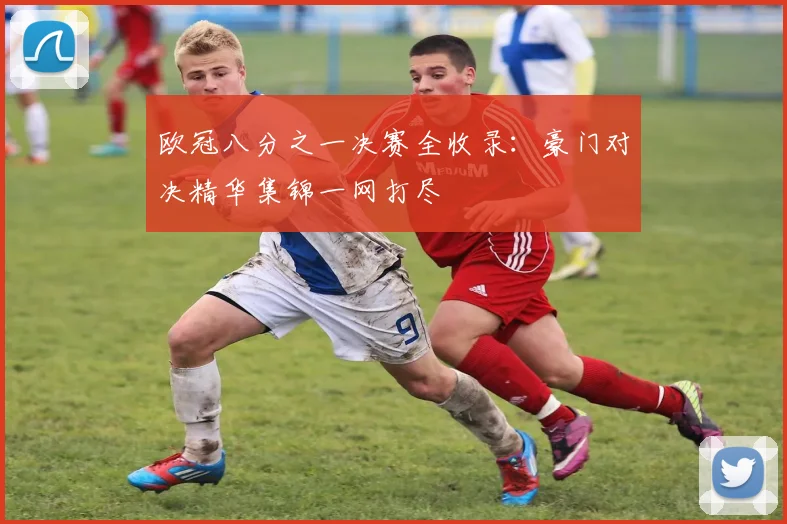 欧冠八分之一决赛全收录：豪门对决精华集锦一网打尽