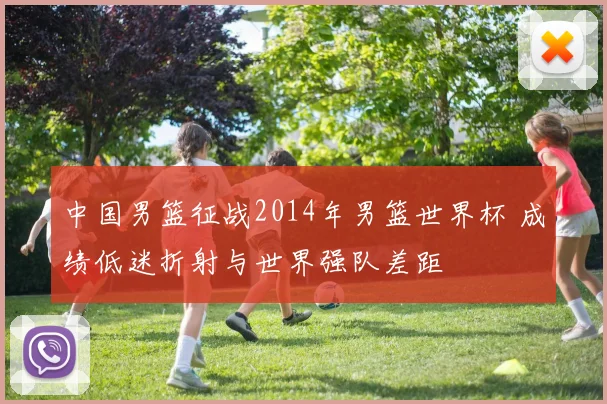 中国男篮征战2014年男篮世界杯 成绩低迷折射与世界强队差距